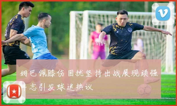 姆巴佩膝伤困扰坚持出战展现顽强斗志引发球迷热议