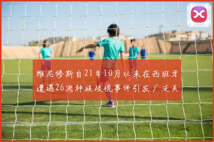 维尼修斯自21年10月以来在西班牙遭遇26次种族歧视事件引发广泛关注