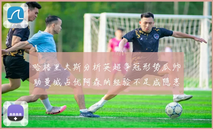 哈格里夫斯分析英超争冠形势瓜帅助曼城占优阿森纳经验不足成隐患