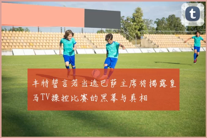 丰特誓言若当选巴萨主席将揭露皇马TV操控比赛的黑幕与真相