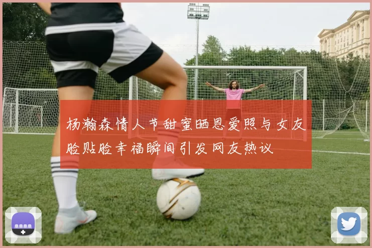 杨瀚森情人节甜蜜晒恩爱照与女友脸贴脸幸福瞬间引发网友热议