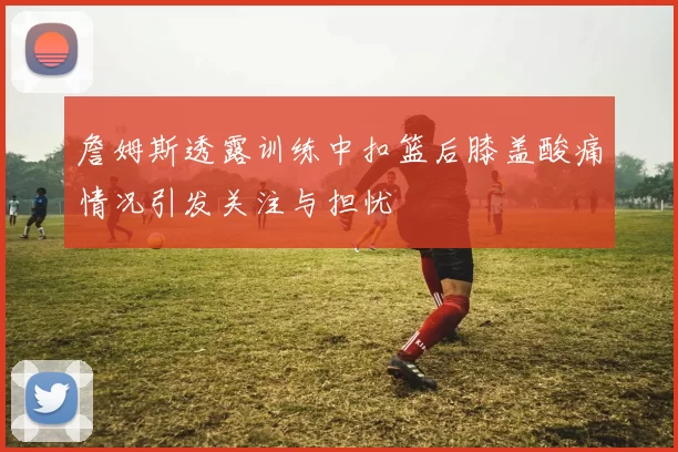 詹姆斯透露训练中扣篮后膝盖酸痛情况引发关注与担忧