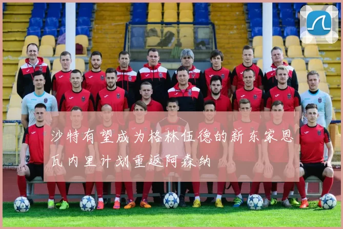 沙特有望成为格林伍德的新东家恩瓦内里计划重返阿森纳