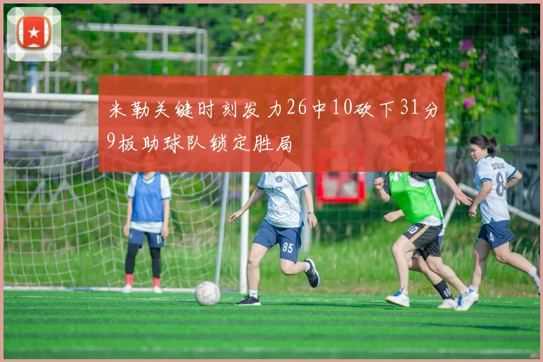 米勒关键时刻发力26中10砍下31分9板助球队锁定胜局