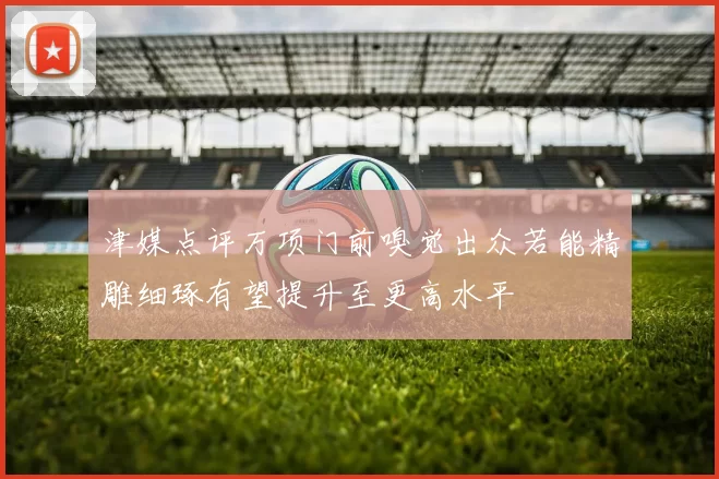 津媒点评万项门前嗅觉出众若能精雕细琢有望提升至更高水平