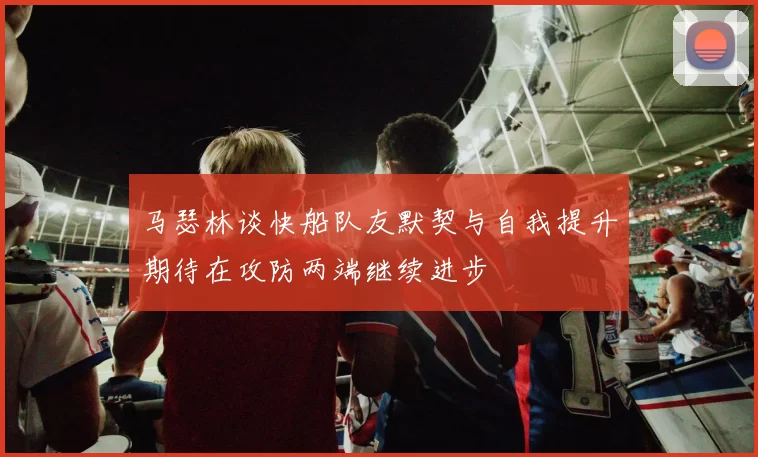 马瑟林谈快船队友默契与自我提升期待在攻防两端继续进步