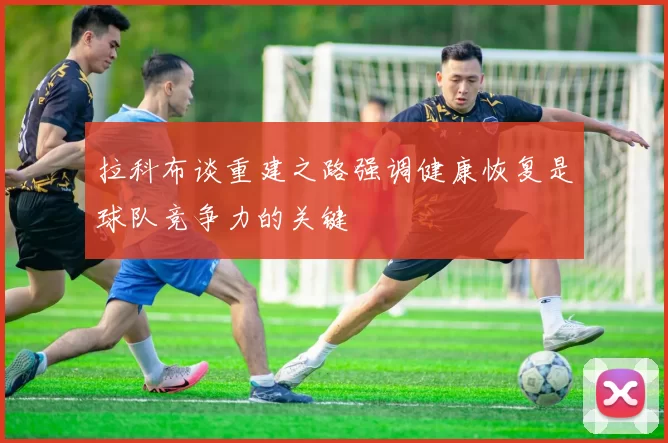 拉科布谈重建之路强调健康恢复是球队竞争力的关键