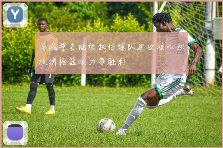 马威誓言继续担任球队进攻核心积极拼抢篮板力争胜利